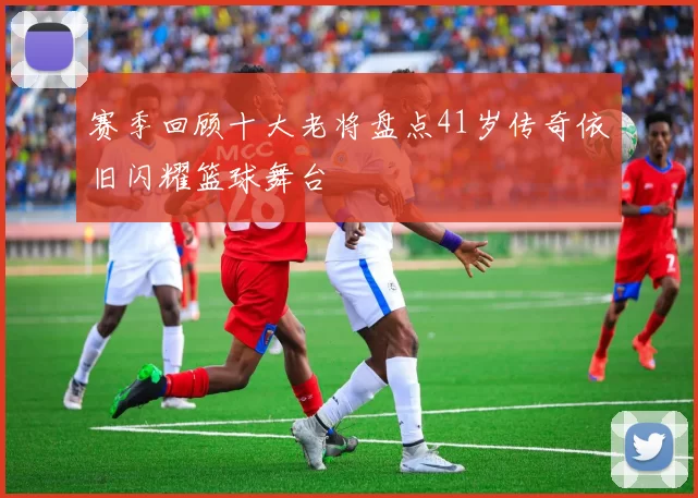 赛季回顾十大老将盘点41岁传奇依旧闪耀篮球舞台