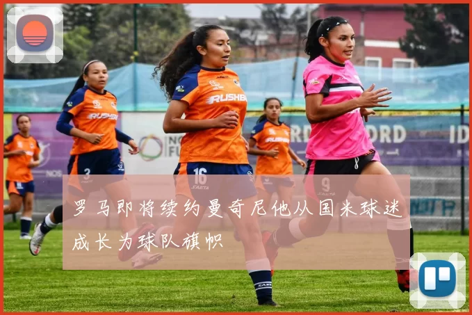 罗马即将续约曼奇尼他从国米球迷成长为球队旗帜