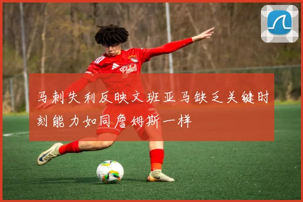 马刺失利反映文班亚马缺乏关键时刻能力如同詹姆斯一样