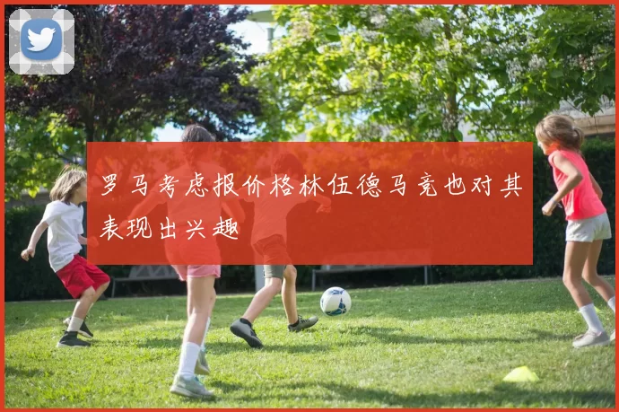 罗马考虑报价格林伍德马竞也对其表现出兴趣