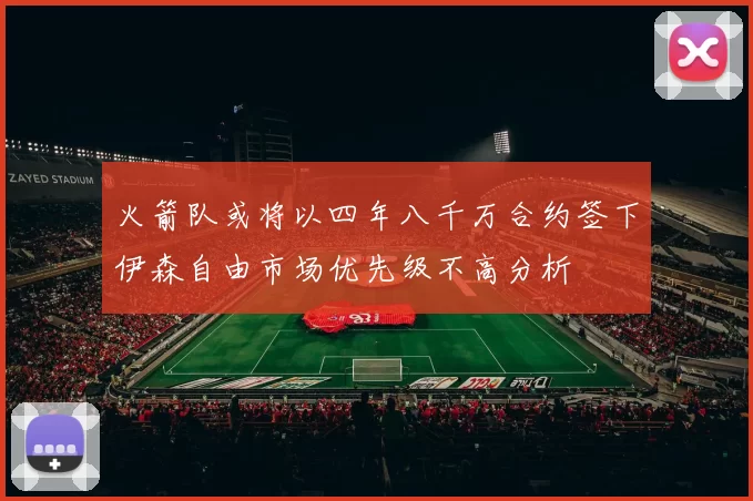 火箭队或将以四年八千万合约签下伊森自由市场优先级不高分析