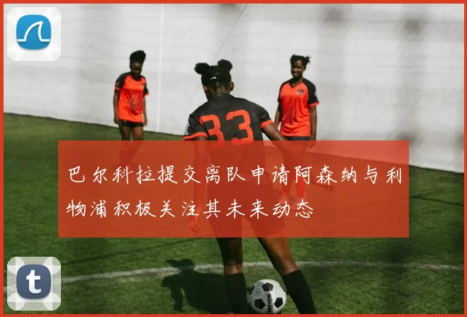 巴尔科拉提交离队申请阿森纳与利物浦积极关注其未来动态